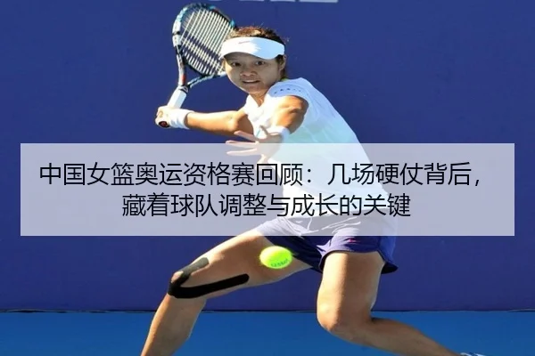 中国女篮奥运资格赛回顾：几场硬仗背后，藏着球队调整与成长的关键